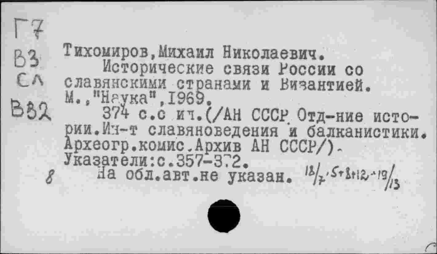 ﻿г?
ьз
Сл
Ьб%
Тихомиров,Михаил Николаевич.
Исторические связи России со славянскими странами и Византией. М. /’Наука“, 1969.
374 с.с ил. (/АН СССР Отд-ние истории. Ин-т славяноведения и балканистики. Археогр.комис.Архив АН СССР/)-Указатели:с.357-372. It/ л , да обл.авт.не указан.